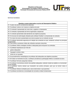 Ministério da Educação
Universidade Tecnológica Federal do Paraná
Comissão Permanente de Concurso Público-CPCP
Senhores Candidatos:
Quesitos a serem observados na prova de Desempenho Didático
01. O plano de aula foi corretamente elaborado.
02. O professor colocou com clareza os objetivos da aula.
03. O conteúdo é apresentado de modo claro, sugestivo e interessante.
04. O conteúdo é apresentado de forma organizada e seqüencial.
05. O conteúdo apresentado está atendendo aos objetivos propostos.
06. Os recursos de estimulação utilizados pelo professor facilitam a compreensão do conteúdo.
07. Os meios de ensino apresentados aos alunos ajustam-se ao conteúdo da aula.
08. O professor demonstra segurança em relação aos conteúdos as aula, revelando conhecer os princípios
fundamentais.
09. Para ilustrar e esclarecer idéias são utilizados exemplos relevantes.
10. O professor utilizou analogias corretas e adequadas para enriquecer os conteúdos.
11. O professor expressa-se por meio de:
• gestos adequados;
• linguagem correta e clara;
• timbre de voz ajustado.
12. Os procedimentos metodológicos do professor são adequados aos objetivos propostos.
13. Em todos os momentos da aula, o professor providencia a participação efetiva e constante do aluno.
14. O professor formulou perguntas criativas.
15. O professor movimenta-se dentro dos padrões adequados, evitando manter-se estático ou movimentar-
se em excesso.
16. O professor retorna sempre que necessário aos pontos principais, para que se tornem claros e
evidentes.
17. O professor oferece condições para o aluno demonstrar o que aprendeu.
18. O professor providencia a consolidação de conceitos e idéias fundamentais.
 