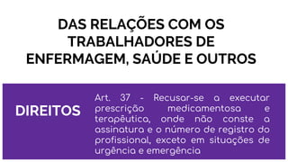 DAS RELAÇÕES COM OS
TRABALHADORES DE
ENFERMAGEM, SAÚDE E OUTROS
DIREITOS
Art. 37 - Recusar-se a executar
prescrição medicamentosa e
terapêutica, onde não conste a
assinatura e o número de registro do
profissional, exceto em situações de
urgência e emergência
 