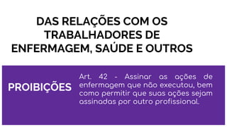 DAS RELAÇÕES COM OS
TRABALHADORES DE
ENFERMAGEM, SAÚDE E OUTROS
PROIBIÇÕES
Art. 42 - Assinar as ações de
enfermagem que não executou, bem
como permitir que suas ações sejam
assinadas por outro profissional.
 