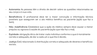 - Autonomia: As pessoas têm o direito de decidir sobre as questões relacionadas ao
seu corpo e à sua vida.
- Beneficência: O profissional deve ter a maior convicção e informação técnica
possíveis que assegurem ser o ato médico benéfico ao paciente (ação que faz o
bem).
- Não- maleficência: Estabelece que a ação do médico sempre deve causar o menor
prejuízo ou agravos à saúde do paciente (ação que não faz o mal).
- Eqüidade: obrigação ética de tratar cada indivíduo conforme o que é moralmente
correto e adequado, de dar a cada um o que lhe é devido.
- Justiça: Está relacionado à distribuição correta e adequada de deveres e benefícios
sociais.
 