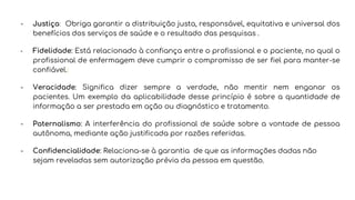 - Justiça: Obriga garantir a distribuição justa, responsável, equitativa e universal dos
benefícios dos serviços de saúde e o resultado das pesquisas .
- Fidelidade: Está relacionado à confiança entre o profissional e o paciente, no qual o
profissional de enfermagem deve cumprir o compromisso de ser fiel para manter-se
confiável.
- Veracidade: Significa dizer sempre a verdade, não mentir nem enganar os
pacientes. Um exemplo da aplicabilidade desse princípio é sobre a quantidade de
informação a ser prestada em ação ou diagnóstico e tratamento.
- Paternalismo: A interferência do profissional de saúde sobre a vontade de pessoa
autônoma, mediante ação justificada por razões referidas.
- Confidencialidade: Relaciona-se à garantia de que as informações dadas não
sejam reveladas sem autorização prévia da pessoa em questão.
 