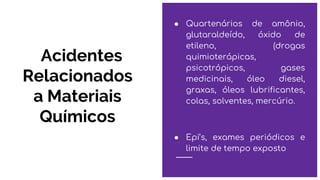 Acidentes
Relacionados
a Materiais
Químicos
● Quartenários de amônio,
glutaraldeído, óxido de
etileno, (drogas
quimioterápicas,
psicotrópicos, gases
medicinais, óleo diesel,
graxas, óleos lubrificantes,
colas, solventes, mercúrio.
● Epi’s, exames periódicos e
limite de tempo exposto
 