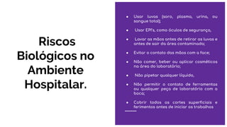 Riscos
Biológicos no
Ambiente
Hospitalar.
● Usar luvas (soro, plasma, urina, ou
sangue total);
● Usar EPI’s, como óculos de segurança,
● Lavar as mãos antes de retirar as luvas e
antes de sair da área contaminada;
● Evitar o contato das mãos com a face;
● Não comer, beber ou aplicar cosméticos
na área do laboratório;
● Não pipetar qualquer líquido,
● Não permitir o contato de ferramentas
ou qualquer peça de laboratório com a
boca;
● Cobrir todos os cortes superficiais e
ferimentos antes de iniciar os trabalhos
 