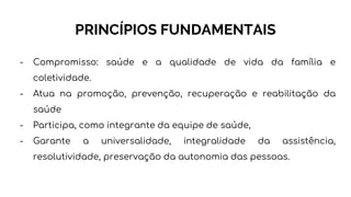 PRINCÍPIOS FUNDAMENTAIS
- Compromisso: saúde e a qualidade de vida da família e
coletividade.
- Atua na promoção, prevenção, recuperação e reabilitação da
saúde
- Participa, como integrante da equipe de saúde,
- Garante a universalidade, integralidade da assistência,
resolutividade, preservação da autonomia das pessoas.
 