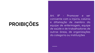 PROIBIÇÕES
Art. 8º - Promover e ser
conivente com a injúria, calúnia
e difamação de membro da
equipe de enfermagem, equipe
de saúde e de trabalhadores de
outras áreas, de organizações
da categoria ou instituições
 