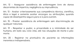 Art. 12 - Assegurar assistência de enfermagem livre de danos
decorrentes de imperícia, negligência ou imprudência.
Art. 13 - Avaliar criteriosamente sua competência técnica, científica,
ética e legal e somente aceitar encargos ou atribuições, quando
capaz de desempenho seguro para si e para outrem.
Art. 15 - Prestar assistência de enfermagem sem discriminação de
qualquer natureza.
Art. 19 - Respeitar o pudor, a privacidade e a intimidade do ser
humano, em todo seu ciclo vital, até nas situações de morte e pós-
morte.
Art. 25 - Registrar no prontuário do paciente as informações
inerentes e indispensáveis.
 