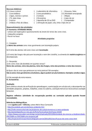 5º ano A e B/2018 Professoras:JesilaineVinhaise WeruskaIeponira
Recursos didáticos:
( X ) Lousa e pincel ( ) Laboratório de informática ( ) Gravuras, fotos
( ) Livro didático ( ) Livro paradidático ( X ) Atividade xerocopiada
( ) Jogos, revistas e jornais ( ) Cartazes ( ) Mapas
( ) TV, data show ( ) Dicionários ( ) Lápis de cor
( ) música ( ) Aparelho de CD ou DVD ( ) Computador
( ) Vídeos e fitas de vídeos. ( ) Utilização de papel, cola, tinta e lápis de cor
Desenvolvimento das atividades:
1º momento: ATIVIDADE INICIAL
- Leitura com explicação e questionamento da árvore do reinos dos seres vivos.
- Cabeçalho completo
- Passar na lousa
Atividades propostas
1 – Complete
a) Reino dos animais seres vivos geralmente com locomoção própria.
b) O reino das plantas são seres vivos sem locomoção.
c) O reino dos fungos não possuem locomoção e nem têm clorofila, se alimenta de matéria orgânica em
decomposição.
2 – Responda.
a) Os seres vivos são divididos em quantos reinos?
Reino dos animais, reino das plantas, reino dos fungos, reino dos protistas e reino dos monera.
b) Quais são os seres que pertencem ao reino protista? Dê exemplos:
São os seres vivos geralmente unicelulares, alguns podem ser pluricelulares. Exemplos: ameba e algas.
c) Cite exemplo do reino monera.
R.: As bactérias.
Avaliação
Será contínua através de verificação da aprendizagem, a participação em sala de aula, o desempenho nas
atividades propostas, projetos, trabalhos, vistos no caderno, avaliação mensal (se necessário) e avaliação
bimestral.
Registro reflexivo: (atividade de recuperação paralela ao conteúdo aplicado quando houver
necessidade).
Referências Bibliográficas:
- Livro Ligados.com – Ciências, autora Maíra Rosa Carnevalle
- http://escolakids.uol.com.br/meio-ambiente.htm
- http://rede.novaescolaclube.org.br/planos-de-aula/o-homem-e-o-meio-ambiente
- http://portaldoprofessor.mec.gov.br/fichaTecnicaAula.html?aula=22104
- https://www.acessaber.com.br/wp-content/uploads/2015/04/atividade-de-ciencias-a-biodiversidade-
4%C2%BA-ou-5%C2%BA-ano-resposta.pdf
- http://espacocienciasquintoano.blogspot.com.br/2011/05/classificacao-de-seres-vivos.html
 