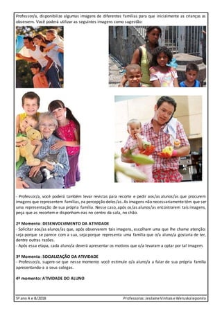 5º ano A e B/2018 Professoras:JesilaineVinhaise WeruskaIeponira
Professor/a, disponibilize algumas imagens de diferentes famílias para que inicialmente as crianças as
observem. Você poderá utilizar as seguintes imagens como sugestão:
- Professor/a, você poderá também levar revistas para recorte e pedir aos/as alunos/as que procurem
imagens que representem famílias, na percepção deles/as. As imagens não necessariamente têm que ser
uma representação de sua própria família. Nesse caso, após os/as alunos/as encontrarem tais imagens,
peça que as recortem e disponham-nas no centro da sala, no chão.
2º Momento: DESENVOLVIMENTO DA ATIVIDADE
- Solicitar aos/as alunos/as que, após observarem tais imagens, escolham uma que lhe chame atenção:
seja porque se parece com a sua, seja porque representa uma família que o/a aluno/a gostaria de ter,
dentre outras razões.
- Após essa etapa, cada aluno/a deverá apresentar os motivos que o/a levaram a optar por tal imagem.
3º Momento: SOCIALIZAÇÃO DA ATIVIDADE
- Professor/a, sugere-se que nesse momento você estimule o/a aluno/a a falar de sua própria família
apresentando-a a seus colegas.
4º momento: ATIVIDADE DO ALUNO
 