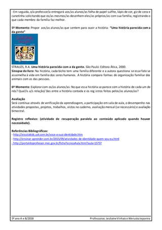 5º ano A e B/2018 Professoras:JesilaineVinhaise WeruskaIeponira
- Em seguida, o/a professor/a entregará aos/as alunos/as folha de papel sulfite, lápis de cor, giz de cera e
canetinha solicitando que os/as mesmos/as desenhem eles/as próprios/as com sua família, registrando o
que cada membro da família faz melhor.
5º Momento: Propor aos/as alunos/as que sentem para ouvir a história: “Uma história parecida com a
da gente”
STRAUZS, R.A. Uma história parecida com a da gente. São Paulo: Editora Ática, 2000.
Sinopse do livro: Na história, cada bicho tem uma família diferente e a autora questiona se esse fato se
assemelha à vida em família dos seres humanos. A história compara formas de organização familiar dos
animais com as das pessoas.
6º Momento: Explorar com os/as alunos/as: No que essa história se parece com a história de cada um de
nós? Qual/is a/s relação/ ões entre a história contada e os reg istros feitos pelos/as alunos/as?
Avaliação
Será contínua através de verificação da aprendizagem, a participação em sala de aula, o desempenho nas
atividades propostas, projetos, trabalhos, vistos no caderno, avaliação mensal (se necessário) e avaliação
bimestral.
Registro reflexivo: (atividade de recuperação paralela ao conteúdo aplicado quando houver
necessidade).
Referências Bibliográficas:
- http://escolakids.uol.com.br/voce-e-sua-identidade.htm
- http://ensinar-aprender.com.br/2015/09/atividades-de-identidade-quem-sou-eu.html
- http://portaldoprofessor.mec.gov.br/fichaTecnicaAula.html?aula=15737
 