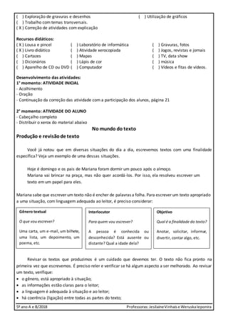 5º ano A e B/2018 Professoras:JesilaineVinhaise WeruskaIeponira
( ) Exploração de gravuras e desenhos ( ) Utilização de gráficos
( ) Trabalho com temas transversais.
( X ) Correção de atividades com explicação
Recursos didáticos:
( X ) Lousa e pincel ( ) Laboratório de informática ( ) Gravuras, fotos
( X ) Livro didático ( ) Atividade xerocopiada ( ) Jogos, revistas e jornais
( ) Cartazes ( ) Mapas ( ) TV, data show
( ) Dicionários ( ) Lápis de cor ( ) música
( ) Aparelho de CD ou DVD ( ) Computador ( ) Vídeos e fitas de vídeos.
Desenvolvimento das atividades:
1° momento: ATIVIDADE INICIAL
- Acolhimento
- Oração
- Continuação da correção das atividade com a participação dos alunos, página 21
2° momento: ATIVIDADE DO ALUNO
- Cabeçalho completo
- Distribuir o xerox do material abaixo
No mundo do texto
Produção e revisãode texto
Você já notou que em diversas situações do dia a dia, escrevemos textos com uma finalidade
específica? Veja um exemplo de uma dessas situações.
Hoje é domingo e os pais de Mariana foram dormir um pouco após o almoço.
Mariana vai brincar na praça, mas não quer acordá-los. Por isso, ela resolveu escrever um
texto em um papel para eles.
Mariana sabe que escrever um texto não é encher de palavras a folha. Para escrever um texto apropriado
a uma situação, com linguagem adequada ao leitor, é preciso considerar:
Revisar os textos que produzimos é um cuidado que devemos ter. O texto não fica pronto na
primeira vez que escrevemos. É preciso reler e verificar se há algum aspecto a ser melhorado. Ao revisar
um texto, verifique:
 o gênero, está apropriado à situação;
 as informações estão claras para o leitor;
 a linguagem é adequada à situação e ao leitor;
 há coerência (ligação) entre todas as partes do texto;
Gênero textual
O que vou escrever?
Uma carta, um e-mail, um bilhete,
uma lista, um depoimento, um
poema, etc.
Interlocutor
Para quem vou escrever?
A pessoa é conhecida ou
desconhecida? Está ausente ou
distante? Qual a idade dela?
Objetivo
Qual é a finalidade do texto?
Anotar, solicitar, informar,
divertir, contar algo, etc.
 