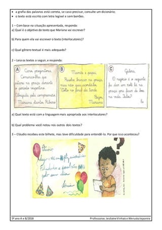 5º ano A e B/2018 Professoras:JesilaineVinhaise WeruskaIeponira
 a grafia das palavras está correta, se caso precisar, consulte um dicionário;
 o texto está escrito com letra legível e sem borrões.
1 – Com base na situação apresentada, responda:
a) Qual é o objetivo do texto que Mariana vai escrever?
b) Para quem ela vai escrever o texto (interlocutores)?
c) Qual gênero textual é mais adequado?
2 – Leia os textos a seguir, e responda:
a) Qual texto está com a linguagem mais apropriada aos interlocutores?
b) Qual problema você notou nos outros dois textos?
3 – Cláudio recebeu este bilhete, mas teve dificuldade para entendê-lo. Por que isso aconteceu?
 