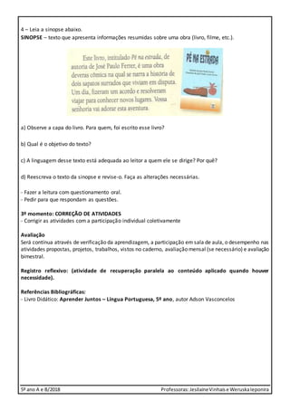 5º ano A e B/2018 Professoras:JesilaineVinhaise WeruskaIeponira
4 – Leia a sinopse abaixo.
SINOPSE – texto que apresenta informações resumidas sobre uma obra (livro, filme, etc.).
a) Observe a capa do livro. Para quem, foi escrito esse livro?
b) Qual é o objetivo do texto?
c) A linguagem desse texto está adequada ao leitor a quem ele se dirige? Por quê?
d) Reescreva o texto da sinopse e revise-o. Faça as alterações necessárias.
- Fazer a leitura com questionamento oral.
- Pedir para que respondam as questões.
3º momento: CORREÇÃO DE ATIVIDADES
- Corrigir as atividades com a participação individual coletivamente
Avaliação
Será contínua através de verificação da aprendizagem, a participação em sala de aula, o desempenho nas
atividades propostas, projetos, trabalhos, vistos no caderno, avaliação mensal (se necessário) e avaliação
bimestral.
Registro reflexivo: (atividade de recuperação paralela ao conteúdo aplicado quando houver
necessidade).
Referências Bibliográficas:
- Livro Didático: Aprender Juntos – Língua Portuguesa, 5º ano, autor Adson Vasconcelos
 
