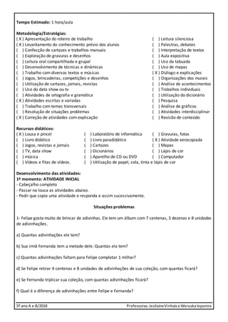 5º ano A e B/2018 Professoras:JesilaineVinhaise WeruskaIeponira
Tempo Estimado: 1 hora/aula
Metodologia/Estratégias:
( X ) Apresentação do roteiro de trabalho ( ) Leitura silenciosa
( X ) Levantamento do conhecimento prévio dos alunos ( ) Palestras, debates
( ) Confecção de cartazes e trabalhos manuais ( ) Interpretação de textos
( ) Exploração de gravuras e desenhos ( ) Aula expositiva
( ) Leitura oral compartilhada e grupal ( ) Uso da tabuada
( ) Desenvolvimento de técnicas e dinâmicas ( ) Uso de mapas
( ) Trabalho com diversos textos e músicas ( X ) Diálogo e explicações
( ) Jogos, brincadeiras, competições e desenhos ( ) Organizações dos murais
( ) Utilização de cartazes, jornais, revistas ( ) Análise de acontecimentos
( ) Uso do data show ou tv ( ) Trabalhos individuais
( ) Atividades de ortografia e gramática ( ) Utilização do dicionário
( X ) Atividades escritas e variadas ( ) Pesquisa
( ) Trabalho com temas transversais ( ) Análise de gráficos
( ) Resolução de situações problemas ( ) Atividades interdisciplinar
( X ) Correção de atividades com explicação ( ) Revisão de conteúdo
Recursos didáticos:
( X ) Lousa e pincel ( ) Laboratório de informática ( ) Gravuras, fotos
( ) Livro didático ( ) Livro paradidático ( X ) Atividade xerocopiada
( ) Jogos, revistas e jornais ( ) Cartazes ( ) Mapas
( ) TV, data show ( ) Dicionários ( ) Lápis de cor
( ) música ( ) Aparelho de CD ou DVD ( ) Computador
( ) Vídeos e fitas de vídeos. ( ) Utilização de papel, cola, tinta e lápis de cor
Desenvolvimento das atividades:
1º momento: ATIVIDADE INICIAL
- Cabeçalho completo
- Passar na lousa as atividades abaixo.
- Pedir que copie uma atividade e responda e assim sucessivamente.
Situações problemas
1- Felipe gosta muito de brincar de adivinhas. Ele tem um álbum com 7 centenas, 3 dezenas e 8 unidades
de adivinhações.
a) Quantas adivinhações ele tem?
b) Sua irmã Fernanda tem a metade dele. Quantas ela tem?
c) Quantas adivinhações faltam para Felipe completar 1 milhar?
d) Se Felipe retirar 4 centenas e 8 unidades de adivinhações de sua coleção, com quantas ficará?
e) Se Fernanda triplicar sua coleção, com quantas adivinhações ficará?
f) Qual é a diferença de adivinhações entre Felipe e Fernanda?
 