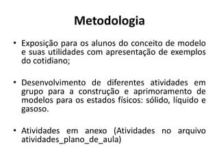 Metodologia
• Exposição para os alunos do conceito de modelo
e suas utilidades com apresentação de exemplos
do cotidiano;
• Desenvolvimento de diferentes atividades em
grupo para a construção e aprimoramento de
modelos para os estados físicos: sólido, líquido e
gasoso.
• Atividades em anexo (Atividades no arquivo
atividades_plano_de_aula)
 