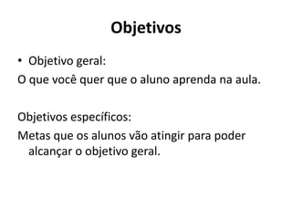 Objetivos
• Objetivo geral:
O que você quer que o aluno aprenda na aula.
Objetivos específicos:
Metas que os alunos vão atingir para poder
alcançar o objetivo geral.
 