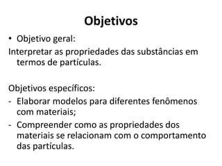 Objetivos
• Objetivo geral:
Interpretar as propriedades das substâncias em
termos de partículas.
Objetivos específicos:
- Elaborar modelos para diferentes fenômenos
com materiais;
- Compreender como as propriedades dos
materiais se relacionam com o comportamento
das partículas.
 