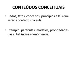 CONTEÚDOS CONCEITUAIS
• Dados, fatos, conceitos, princípios e leis que
serão abordados na aula.
• Exemplo: partículas, modelos, propriedades
das substâncias e fenômenos.
 