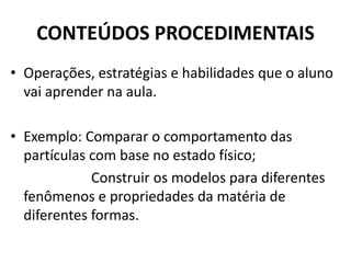 CONTEÚDOS PROCEDIMENTAIS
• Operações, estratégias e habilidades que o aluno
vai aprender na aula.
• Exemplo: Comparar o comportamento das
partículas com base no estado físico;
Construir os modelos para diferentes
fenômenos e propriedades da matéria de
diferentes formas.
 