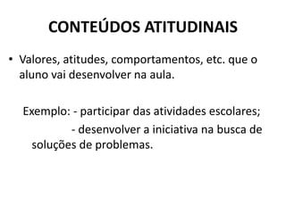 CONTEÚDOS ATITUDINAIS
• Valores, atitudes, comportamentos, etc. que o
aluno vai desenvolver na aula.
Exemplo: - participar das atividades escolares;
- desenvolver a iniciativa na busca de
soluções de problemas.
 