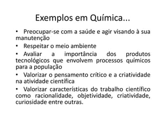 • Preocupar-se com a saúde e agir visando à sua
manutenção
• Respeitar o meio ambiente
• Avaliar a importância dos produtos
tecnológicos que envolvem processos químicos
para a população
• Valorizar o pensamento crítico e a criatividade
na atividade científica
• Valorizar características do trabalho científico
como racionalidade, objetividade, criatividade,
curiosidade entre outras.
Exemplos em Química...
 