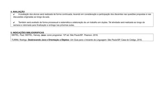 4. AVALIAÇÃO
✔ A avaliação dos alunos será realizada de forma continuada, levando em consideração a participação dos discentes nas questões propostas e nas
discussões originadas ao longo da aula.
✔ Também será avaliado de forma processual e sistemática a elaboração de um trabalho em duplas. Tal atividade será realizada ao longo da
semana e retomada para finalização e entrega nas próximas aulas.
5. INDICAÇÕES BIBLIOGRÁFICAS
DEITEL, Paul; DEITEL, Harvey. Java: como programar. 10ª ed. São Paulo/SP. Pearson, 2016.
TURINI, Rodrigo. Desbravando Java e Orientação a Objetos: Um Guia para o Iniciante da Linguagem. São Paulo/SP. Casa do Código, 2016.
 
