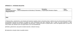 APÊNDICE 01 – ATIVIDADE AVALIATIVA
Professor:
Wannyemberg Dantas
Curso:
Técnico Subsequente em Informática (3º Semestre)
Disciplina:
Programação Orientada a Objetos
Tema:
Herança
Integrantes/Turma:
Data:
1. Roberval abriu, recentemente, uma empresa de transporte e logística. Assim, ele precisou fazer a abertura de uma conta bancária para facilitar a
movimentação financeira da empresa. As opções de conta empresariais eram três: enterprise, plus e master. Na conta enterprise, a cada
transferência, é cobrado 0,2% do valor transferido. Na conta plus, o imposto de 0,05% é cobrado sobre o valor dos depósitos feitos na conta. Na
conta master, são cobrados 0,9% nos saques feitos e 0,3% nas transferências.
a) Modele, graficamente, essa parte do sistema bancário, utilizando herança.
b) Implemente a solução criada na questão anterior.
 