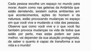 Cada pessoa escolhe um espaço no mundo para
morar. Assim como nas geleiras da Antártida que
estão derretendo, existem outros ambientes em
que acontecimentos, ações do homem e da
natureza, estão provocando mudanças no espaço
em que você vive e mudando a vida das pessoas.
Observe que como você vive e o que você faz
também provoca mudanças na vida de todos que
estão por perto, mas estas podem ser para
melhor, vai depender da sua atuação protagonista,
de saber o quanto é capaz de transforma a sua
vida e o mundo!
 