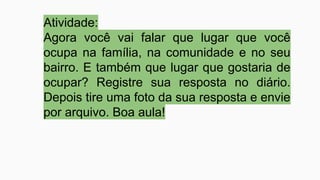 Atividade:
Agora você vai falar que lugar que você
ocupa na família, na comunidade e no seu
bairro. E também que lugar que gostaria de
ocupar? Registre sua resposta no diário.
Depois tire uma foto da sua resposta e envie
por arquivo. Boa aula!
 