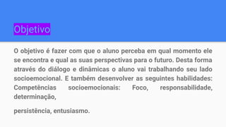 Objetivo
O objetivo é fazer com que o aluno perceba em qual momento ele
se encontra e qual as suas perspectivas para o futuro. Desta forma
através do diálogo e dinâmicas o aluno vai trabalhando seu lado
socioemocional. E também desenvolver as seguintes habilidades:
Competências socioemocionais: Foco, responsabilidade,
determinação,
persistência, entusiasmo.
 