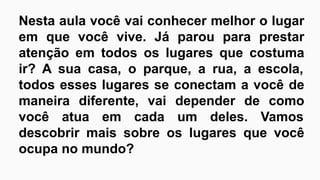 Nesta aula você vai conhecer melhor o lugar
em que você vive. Já parou para prestar
atenção em todos os lugares que costuma
ir? A sua casa, o parque, a rua, a escola,
todos esses lugares se conectam a você de
maneira diferente, vai depender de como
você atua em cada um deles. Vamos
descobrir mais sobre os lugares que você
ocupa no mundo?
 