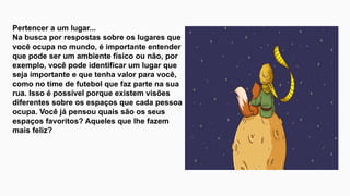 Pertencer a um lugar...
Na busca por respostas sobre os lugares que
você ocupa no mundo, é importante entender
que pode ser um ambiente físico ou não, por
exemplo, você pode identificar um lugar que
seja importante e que tenha valor para você,
como no time de futebol que faz parte na sua
rua. Isso é possível porque existem visões
diferentes sobre os espaços que cada pessoa
ocupa. Você já pensou quais são os seus
espaços favoritos? Aqueles que lhe fazem
mais feliz?
 