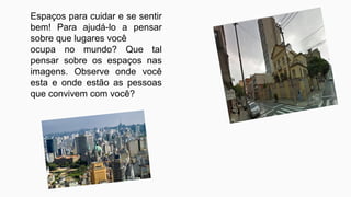 Espaços para cuidar e se sentir
bem! Para ajudá-lo a pensar
sobre que lugares você
ocupa no mundo? Que tal
pensar sobre os espaços nas
imagens. Observe onde você
esta e onde estão as pessoas
que convivem com você?
 