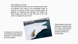Que lugares eu ocupo?
Para aprofundar ainda mais seu conhecimento sobre
os espaços que ocupa e sua percepção sobre si
mesmo no mundo, convido você a pensar sobre as
geleiras da Antártida que derretem 55 bilhões de
litros d’água todo ano! O que isso tem a ver com
você e o espaço em que vive?
O aumento do nível do mar
e derretimento das geleiras
ameaçam a sobrevivência
de ursos polares.
Cada pessoa ocupa não
apenas um espaço físico
no mundo, mas interage
com outras pessoas e
também interfere na
humanidade.
 
