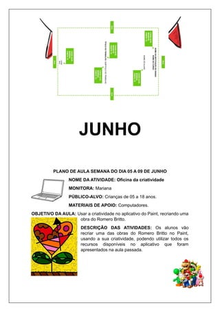 JUNHO
PLANO DE AULA SEMANA DO DIA 05 A 09 DE JUNHO
NOME DA ATIVIDADE: Oficina da criatividade
MONITORA: Mariana
PÚBLICO-ALVO: Crianças de 05 a 18 anos.
MATERIAIS DE APOIO: Computadores.
OBJETIVO DA AULA: Usar a criatividade no aplicativo do Paint, recriando uma
obra do Romero Britto.
DESCRIÇÃO DAS ATIVIDADES: Os alunos vão
recriar uma das obras do Romero Britto no Paint,
usando a sua criatividade, podendo utilizar todos os
recursos disponíveis no aplicativo que foram
apresentados na aula passada.
 
