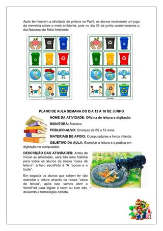 Após terminarem a atividade de pintura no Paint, os alunos receberam um jogo
da memória sobre o meio ambiente, pois no dia 05 de junho comemoramos o
dia Nacional do Meio Ambiente.
PLANO DE AULA SEMANA DO DIA 12 A 16 DE JUNHO
NOME DA ATIVIDADE: Oficina de leitura e digitação
MONITORA: Mariana
PÚBLICO-ALVO: Crianças de 05 a 12 anos.
MATERIAIS DE APOIO: Computadores e livros infantis.
OBJETIVO DA AULA: Exercitar a leitura e a prática em
digitação no computador.
DESCRIÇÃO DAS ATIVIDADES: Antes de
iniciar as atividades, será lido uma história
para todos os alunos da nossa “caixa de
leitura”, a livro escolhido é “A raposa e o
bode”.
Em seguida os alunos que sabem ler vão
exercitar a leitura através da nossa “caixa
de leitura”, após isso vamos abrir o
WordPad para digitar o texto ou livro lido,
deixando a formatação correta.
 