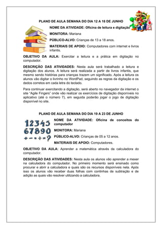 PLANO DE AULA SEMANA DO DIA 12 A 16 DE JUNHO
NOME DA ATIVIDADE: Oficina de leitura e digitação
MONITORA: Mariana
PÚBLICO-ALVO: Crianças de 13 a 18 anos.
MATERIAIS DE APOIO: Computadores com internet e livros
infantis.
OBJETIVO DA AULA: Exercitar a leitura e a prática em digitação no
computador.
DESCRIÇÃO DAS ATIVIDADES: Nesta aula será trabalhado a leitura e
digitação dos alunos. A leitura será realizada a partir de livros infantis, que
mesmo sendo histórias para crianças trazem um significado. Após a leitura os
alunos vão digitar o livrinho no WordPad, seguindo as regras da digitação e os
dedos corretos em cada letra do teclado.
Para continuar exercitando a digitação, será aberto no navegador da internet o
site “Agile Fingers” onde vão realizar os exercícios de digitação disponíveis no
aplicativo (até o número 7), em seguida poderão jogar o jogo de digitação
disponível no site.
PLANO DE AULA SEMANA DO DIA 19 A 23 DE JUNHO
NOME DA ATIVIDADE: Oficina de conceitos do
computador
MONITORA: Mariana
PÚBLICO-ALVO: Crianças de 05 a 12 anos.
MATERIAIS DE APOIO: Computadores.
OBJETIVO DA AULA: Aprender a matemática através da calculadora do
computador.
DESCRIÇÃO DAS ATIVIDADES: Nesta aula os alunos vão aprender a mexer
na calculadora do computador. No primeiro momento será ensinado como
procurar e abrir a calculadora e quais são os recursos disponíveis nela. Após
isso os alunos vão receber duas folhas com continhas de subtração e de
adição as quais vão resolver utilizando a calculadora.
 