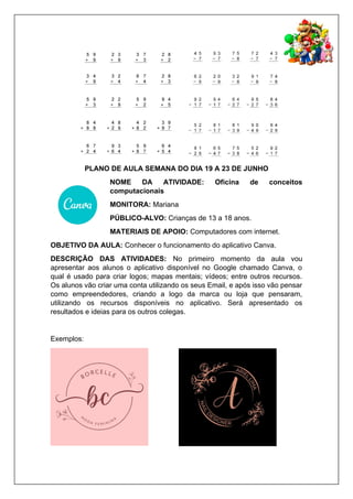PLANO DE AULA SEMANA DO DIA 19 A 23 DE JUNHO
NOME DA ATIVIDADE: Oficina de conceitos
computacionais
MONITORA: Mariana
PÚBLICO-ALVO: Crianças de 13 a 18 anos.
MATERIAIS DE APOIO: Computadores com internet.
OBJETIVO DA AULA: Conhecer o funcionamento do aplicativo Canva.
DESCRIÇÃO DAS ATIVIDADES: No primeiro momento da aula vou
apresentar aos alunos o aplicativo disponível no Google chamado Canva, o
qual é usado para criar logos; mapas mentais; vídeos; entre outros recursos.
Os alunos vão criar uma conta utilizando os seus Email, e após isso vão pensar
como empreendedores, criando a logo da marca ou loja que pensaram,
utilizando os recursos disponíveis no aplicativo. Será apresentado os
resultados e ideias para os outros colegas.
Exemplos:
 