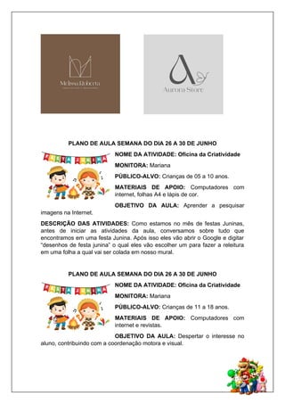 PLANO DE AULA SEMANA DO DIA 26 A 30 DE JUNHO
NOME DA ATIVIDADE: Oficina da Criatividade
MONITORA: Mariana
PÚBLICO-ALVO: Crianças de 05 a 10 anos.
MATERIAIS DE APOIO: Computadores com
internet, folhas A4 e lápis de cor.
OBJETIVO DA AULA: Aprender a pesquisar
imagens na Internet.
DESCRIÇÃO DAS ATIVIDADES: Como estamos no mês de festas Juninas,
antes de iniciar as atividades da aula, conversamos sobre tudo que
encontramos em uma festa Junina. Após isso eles vão abrir o Google e digitar
“desenhos de festa junina” o qual eles vão escolher um para fazer a releitura
em uma folha a qual vai ser colada em nosso mural.
PLANO DE AULA SEMANA DO DIA 26 A 30 DE JUNHO
NOME DA ATIVIDADE: Oficina da Criatividade
MONITORA: Mariana
PÚBLICO-ALVO: Crianças de 11 a 18 anos.
MATERIAIS DE APOIO: Computadores com
internet e revistas.
OBJETIVO DA AULA: Despertar o interesse no
aluno, contribuindo com a coordenação motora e visual.
 