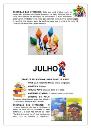 DESCRIÇÃO DAS ATIVIDADES: Esta aula será criativa, onde os
alunos vão pesquisar um tutorial de origami de balão de Festa Junina,
onde serão usados na decoração de nossa festa! É muito importante
desenvolver atividades como estas, pois estamos estimulando a concentração
e memória dos alunos, além da paciência para que o origami de certo. O
material utilizado confecção será revista.
JULHO
PLANO DE AULA SEMANA DO DIA 03 A 07 DE JULHO
NOME DA ATIVIDADE: Oficina leitura e digitação
MONITORA: Mariana
PÚBLICO-ALVO: Crianças de 05 a 18 anos.
MATERIAIS DE APOIO: Computadores e livros infantis.
OBJETIVO DA AULA:
Despertar o interesse do aluno pela leitura e
o treinamento de digitação no teclado.
DESCRIÇÃO DAS ATIVIDADES: O
primeiro momento da aula é destinado a
leitura de uma história chamada “O lobo
disfarçado”, a qual nos remete ao dizer
“Mentira tem perna curta”, que exploramos
junto com as crianças o significado.
 