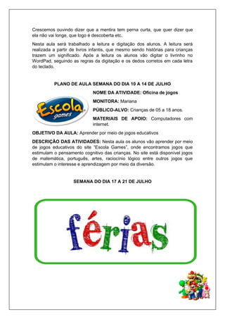 Crescemos ouvindo dizer que a mentira tem perna curta, que quer dizer que
ela não vai longe, que logo é descoberta etc.
Nesta aula será trabalhado a leitura e digitação dos alunos. A leitura será
realizada a partir de livros infantis, que mesmo sendo histórias para crianças
trazem um significado. Após a leitura os alunos vão digitar o livrinho no
WordPad, seguindo as regras da digitação e os dedos corretos em cada letra
do teclado.
PLANO DE AULA SEMANA DO DIA 10 A 14 DE JULHO
NOME DA ATIVIDADE: Oficina de jogos
MONITORA: Mariana
PÚBLICO-ALVO: Crianças de 05 a 18 anos.
MATERIAIS DE APOIO: Computadores com
internet.
OBJETIVO DA AULA: Aprender por meio de jogos educativos
DESCRIÇÃO DAS ATIVIDADES: Nesta aula os alunos vão aprender por meio
de jogos educativos do site “Escola Games”, onde encontramos jogos que
estimulam o pensamento cognitivo das crianças. No site está disponível jogos
de matemática, português, artes, raciocínio lógico entre outros jogos que
estimulam o interesse e aprendizagem por meio da diversão.
SEMANA DO DIA 17 A 21 DE JULHO
 