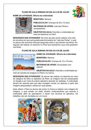 PLANO DE AULA SEMANA DO DIA 24 A 28 DE JULHO
NOME DA ATIVIDADE: Oficina da criatividade
MONITORA: Mariana
PÚBLICO-ALVO: Crianças de 05 a 12 anos.
MATERIAIS DE APOIO: Lata das Férias e
computadores.
OBJETIVO DA AULA: Exercitar a criatividade por
meio de desenhos no Paint.
DESCRIÇÃO DAS ATIVIDADES: No início da aula vamos realizar uma roda
de conversa em que será guiada pela brincadeira da “Lata das Férias”, o qual
os alunos vão encontrar diversas perguntas sobre o que fizeram nas férias. Em
seguida vão realizar um desenho no Paint que represente o que mais gostaram
nas férias.
PLANO DE AULA SEMANA DO DIA 24 A 28 DE JULHO
NOME DA ATIVIDADE: Oficina da criatividade
MONITORA: Mariana
PÚBLICO-ALVO: Crianças de 13 a 18 anos.
MATERIAIS DE APOIO: Computador com
internet.
OBJETIVO DA AULA: Exercitar a criatividade por
meio de recortes de imagens no Paint e no Canva.
DESCRIÇÃO DAS ATIVIDADES: Os alunos vão realizar um desenho por meio
de colagens de fotos no aplicativo do Paint, as imagens vão ser pesquisadas
no Google e por meio do próprio aplicativo deverão ser editadas. A criatividade
deverá ser exercita para que eles consigam montar um desenho a partir das
imagens pesquisadas e salvas em suas pastas.
Após utilizar o Paint os alunos vão entrar no Canva e realizar uma colagem de
imagens, a qual remete um estilo artístico contemporâneo que exercita a
criatividade além de aprenderem a mexer nos recursos do aplicativo. Os
trabalhos vão ser montados em um mural.
 