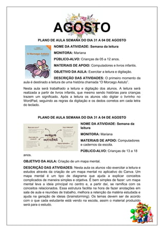 AGOSTO
PLANO DE AULA SEMANA DO DIA 31 A 04 DE AGOSTO
NOME DA ATIVIDADE: Semana da leitura
MONITORA: Mariana
PÚBLICO-ALVO: Crianças de 05 a 12 anos.
MATERIAIS DE APOIO: Computadores e livros infantis.
OBJETIVO DA AULA: Exercitar a leitura e digitação.
DESCRIÇÃO DAS ATIVIDADES: O primeiro momento da
aula é destinado a leitura de uma história chamada “O Morcego Astuto”.
Nesta aula será trabalhado a leitura e digitação dos alunos. A leitura será
realizada a partir de livros infantis, que mesmo sendo histórias para crianças
trazem um significado. Após a leitura os alunos vão digitar o livrinho no
WordPad, seguindo as regras da digitação e os dedos corretos em cada letra
do teclado.
PLANO DE AULA SEMANA DO DIA 31 A 04 DE AGOSTO
NOME DA ATIVIDADE: Semana da
leitura
MONITORA: Mariana
MATERIAIS DE APOIO: Computadores
e cadernos da escola.
PÚBLICO-ALVO: Crianças de 13 a 18
anos.
OBJETIVO DA AULA: Criação de um mapa mental.
DESCRIÇÃO DAS ATIVIDADES: Nesta aula os alunos vão exercitar a leitura e
estudos através da criação de um mapa mental no aplicativo do Canva. Um
mapa mental é um tipo de diagrama que ajuda a explicar conceitos
complicados de maneira simples e objetiva. É bem simples de fazer: um mapa
mental leva a ideia principal no centro e, a partir daí, se ramifica com os
conceitos relacionados. Essa estrutura facilita na hora de fazer anotações em
sala de aula e reuniões de trabalho, melhora a retenção da matéria estudada e
ajuda na geração de ideias (brainstorming). Os temas devem ser de acordo
com o que cada estudante está vendo na escola, assim o material produzido
será para o estudo.
 