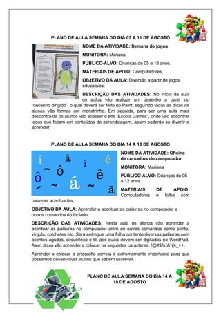 PLANO DE AULA SEMANA DO DIA 07 A 11 DE AGOSTO
NOME DA ATIVIDADE: Semana de jogos
MONITORA: Mariana
PÚBLICO-ALVO: Crianças de 05 a 18 anos.
MATERIAIS DE APOIO: Computadores.
OBJETIVO DA AULA: Diversão a partir de jogos
educativos.
DESCRIÇÃO DAS ATIVIDADES: No início da aula
os aulos vão realizar um desenho a partir do
“desenho dirigido”, o qual deverá ser feito no Paint, seguindo todas as dicas os
alunos vão formas um monstrinho. Em seguida, para ser uma aula mais
descontraída os alunos vão acessar o site “Escola Games”, onde vão encontrar
jogos que focam em conteúdos de aprendizagem, assim poderão se divertir e
aprender.
PLANO DE AULA SEMANA DO DIA 14 A 18 DE AGOSTO
NOME DA ATIVIDADE: Oficina
de conceitos do computador
MONITORA: Mariana
PÚBLICO-ALVO: Crianças de 05
a 12 anos.
MATERIAIS DE APOIO:
Computadores e folha com
palavras acentuadas.
OBJETIVO DA AULA: Aprender a acentuar as palavras no computador e
outros comandos do teclado.
DESCRIÇÃO DAS ATIVIDADES: Nesta aula os alunos vão aprender a
acentuar as palavras no computador além de outros comandos como ponto,
virgula, colchetes etc. Será entregue uma folha contento diversas palavras com
acentos agudos, circunflexo e til, aos quais devem ser digitadas no WordPad.
Além disso vão aprender a colocar os seguintes caracteres: !@#$%¨&*()-_=+.
Aprender a colocar a ortografia correta é extremamente importante para que
possamos desenvolver alunos que sabem escrever.
PLANO DE AULA SEMANA DO DIA 14 A
18 DE AGOSTO
 