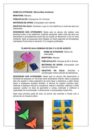 NOME DA ATIVIDADE: Oficina Meio Ambiente
MONITORA: Mariana
PÚBLICO-ALVO: Crianças de 12 a 18 anos
MATERIAIS DE APOIO: Computador com internet.
OBJETIVO DA AULA: Conhecer o que é o lixo eletrônico e onde ele deve ser
descartado.
DESCRIÇÃO DAS ATIVIDADES: Nesta aula os alunos vão realizar uma
pesquisa sobre o lixo eletrônico, podendo pesquisar sobre onde ele deve ser
descartado e principalmente quais são as causas se deixarmos o lixo no meio
ambiente. Após as pesquisas será redigido um texto seguindo as formatações
solicitadas (Fonte Arial no tamanho 12 e margem justificada).
PLANO DE AULA SEMANA DO DIA 21 A 25 DE AGOSTO
NOME DA ATIVIDADE: Oficina da
criatividade.
MONITORA: Mariana
PÚBLICO-ALVO: Crianças de 05 a 18 anos
MATERIAIS DE APOIO: Computador com
internet e folhas A4.
OBJETIVO DA AULA: Exercitar a
coordenação motora através de dobraduras.
DESCRIÇÃO DAS ATIVIDADES: Nesta aula os alunos vão desenvolver a
atividade de pesquisa no YouTube sobre dobraduras infantis. Após a pesquisa
eles vão assistir o vídeo explicativo de como fazer a dobradura, e além desse
apoio a professora auxiliará também. A técnica do origami contribui para:
melhorar a destreza manual e a paciência, reduzir o estresse, melhorar a visão
espacial, auxiliar na área de geometria e outras, estimular e melhorar a
capacidade de concentração, e desenvolver a coordenação motora fina.
Após essa primeira parte da aula, os alunos vão exercitar a mente com a
pintura de um mosaico online.
 
