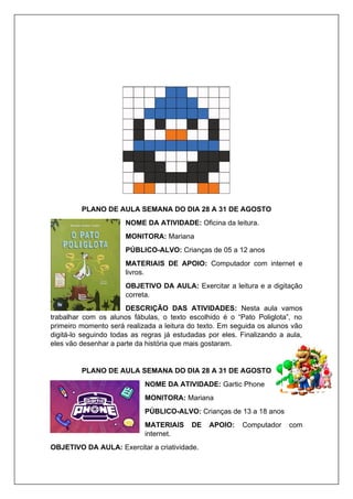 PLANO DE AULA SEMANA DO DIA 28 A 31 DE AGOSTO
NOME DA ATIVIDADE: Oficina da leitura.
MONITORA: Mariana
PÚBLICO-ALVO: Crianças de 05 a 12 anos
MATERIAIS DE APOIO: Computador com internet e
livros.
OBJETIVO DA AULA: Exercitar a leitura e a digitação
correta.
DESCRIÇÃO DAS ATIVIDADES: Nesta aula vamos
trabalhar com os alunos fábulas, o texto escolhido é o “Pato Poliglota”, no
primeiro momento será realizada a leitura do texto. Em seguida os alunos vão
digitá-lo seguindo todas as regras já estudadas por eles. Finalizando a aula,
eles vão desenhar a parte da história que mais gostaram.
PLANO DE AULA SEMANA DO DIA 28 A 31 DE AGOSTO
NOME DA ATIVIDADE: Gartic Phone
MONITORA: Mariana
PÚBLICO-ALVO: Crianças de 13 a 18 anos
MATERIAIS DE APOIO: Computador com
internet.
OBJETIVO DA AULA: Exercitar a criatividade.
 