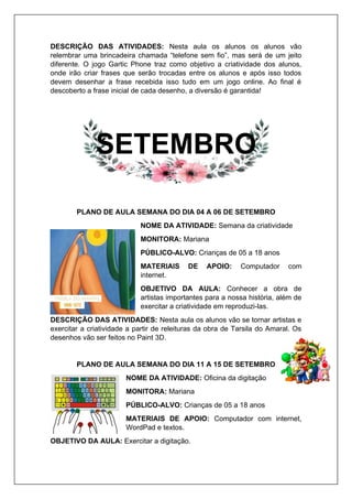 DESCRIÇÃO DAS ATIVIDADES: Nesta aula os alunos os alunos vão
relembrar uma brincadeira chamada “telefone sem fio”, mas será de um jeito
diferente. O jogo Gartic Phone traz como objetivo a criatividade dos alunos,
onde irão criar frases que serão trocadas entre os alunos e após isso todos
devem desenhar a frase recebida isso tudo em um jogo online. Ao final é
descoberto a frase inicial de cada desenho, a diversão é garantida!
SETEMBRO
PLANO DE AULA SEMANA DO DIA 04 A 06 DE SETEMBRO
NOME DA ATIVIDADE: Semana da criatividade
MONITORA: Mariana
PÚBLICO-ALVO: Crianças de 05 a 18 anos
MATERIAIS DE APOIO: Computador com
internet.
OBJETIVO DA AULA: Conhecer a obra de
artistas importantes para a nossa história, além de
exercitar a criatividade em reproduzi-las.
DESCRIÇÃO DAS ATIVIDADES: Nesta aula os alunos vão se tornar artistas e
exercitar a criatividade a partir de releituras da obra de Tarsila do Amaral. Os
desenhos vão ser feitos no Paint 3D.
PLANO DE AULA SEMANA DO DIA 11 A 15 DE SETEMBRO
NOME DA ATIVIDADE: Oficina da digitação
MONITORA: Mariana
PÚBLICO-ALVO: Crianças de 05 a 18 anos
MATERIAIS DE APOIO: Computador com internet,
WordPad e textos.
OBJETIVO DA AULA: Exercitar a digitação.
 