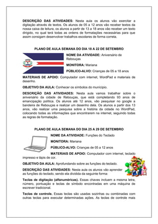 DESCRIÇÃO DAS ATIVIDADES: Nesta aula os alunos vão exercitar a
digitação através de textos. Os alunos de 05 a 12 anos vão receber textos da
nossa caixa de leitura, os alunos a partir de 13 a 18 anos vão receber um texto
dirigido, no qual terá todas as ordens de formatações necessárias para que
assim consigam desenvolver trabalhos escolares de forma correta.
PLANO DE AULA SEMANA DO DIA 18 A 22 DE SETEMBRO
NOME DA ATIVIDADE: Aniversário de
Rebouças
MONITORA: Mariana
PÚBLICO-ALVO: Crianças de 05 a 18 anos
MATERIAIS DE APOIO: Computador com internet, WordPad e materiais de
desenho.
OBJETIVO DA AULA: Conhecer os símbolos do munícipio.
DESCRIÇÃO DAS ATIVIDADES: Nesta aula vamos trabalhar sobre o
aniversário da cidade de Rebouças, que está completando 93 anos de
emancipação política. Os alunos até 12 anos, vão pesquisar no google a
bandeira de Rebouças e realizar um desenho dela. Os alunos a partir dos 13
anos, vão realizar uma pesquisa sobre a história da cidade no WordPad,
colocando todas as informações que encontrarem na internet, seguindo todas
as regras de formatação.
PLANO DE AULA SEMANA DO DIA 25 A 29 DE SETEMBRO
NOME DA ATIVIDADE: Funções do Teclado
MONITORA: Mariana
PÚBLICO-ALVO: Crianças de 05 a 12 anos
MATERIAIS DE APOIO: Computador com internet, teclado
impresso e lápis de cor.
OBJETIVO DA AULA: Aprofundando sobre as funções do teclado.
DESCRIÇÃO DAS ATIVIDADES: Nesta aula os alunos vão aprender
as funções do teclado, sendo ela dividida da seguinte forma:
Teclas de digitação (alfanuméricas). Essas chaves incluem a mesma letra,
número, pontuação e teclas de símbolo encontradas em uma máquina de
escrever tradicional.
Teclas de controle. Essas teclas são usadas sozinhas ou combinadas com
outras teclas para executar determinadas ações. As teclas de controle mais
 