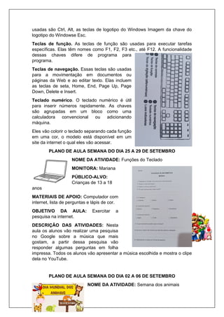 usadas são Ctrl, Alt, as teclas de logotipo do Windows Imagem da chave do
logotipo do Windowse Esc.
Teclas de função. As teclas de função são usadas para executar tarefas
específicas. Elas têm nomes como F1, F2, F3 etc., até F12. A funcionalidade
dessas chaves difere de programa para
programa.
Teclas de navegação. Essas teclas são usadas
para a movimentação em documentos ou
páginas da Web e ao editar texto. Elas incluem
as teclas de seta, Home, End, Page Up, Page
Down, Delete e Insert.
Teclado numérico. O teclado numérico é útil
para inserir números rapidamente. As chaves
são agrupadas em um bloco como uma
calculadora convencional ou adicionando
máquina.
Eles vão colorir o teclado separando cada função
em uma cor, o modelo está disponível em um
site da internet o qual eles vão acessar.
PLANO DE AULA SEMANA DO DIA 25 A 29 DE SETEMBRO
NOME DA ATIVIDADE: Funções do Teclado
MONITORA: Mariana
PÚBLICO-ALVO:
Crianças de 13 a 18
anos
MATERIAIS DE APOIO: Computador com
internet, lista de perguntas e lápis de cor.
OBJETIVO DA AULA: Exercitar a
pesquisa na internet.
DESCRIÇÃO DAS ATIVIDADES: Nesta
aula os alunos vão realizar uma pesquisa
no Google sobre a música que mais
gostam, a partir dessa pesquisa vão
responder algumas perguntas em folha
impressa. Todos os alunos vão apresentar a música escolhida e mostra o clipe
dela no YouTube.
PLANO DE AULA SEMANA DO DIA 02 A 06 DE SETEMBRO
NOME DA ATIVIDADE: Semana dos animais
 