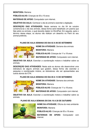 MONITORA: Mariana
PÚBLICO-ALVO: Crianças de 05 a 10 anos
MATERIAIS DE APOIO: Computador com internet.
OBJETIVO DA AULA: Conhecer o dia do animal e exercitar a digitação.
DESCRIÇÃO DAS ATIVIDADES: Nesta semana no dia 04 de outubro
comemora-se o dia dos animais, dessa forma será trabalhado um poema que
fala sobre os animais, o qual deverão digitar no WordPad. Em seguida, após o
término dessa etapa, os alunos vão realizar um desenho no Paint do seu
animal preferido.
PLANO DE AULA SEMANA DO DIA 02 A 06 DE SETEMBRO
NOME DA ATIVIDADE: Semana dos animais
MONITORA: Mariana
PÚBLICO-ALVO: Crianças de 11 a 18 anos
MATERIAIS DE APOIO: Computador com internet.
OBJETIVO DA AULA: Exercitar a coordenação motora e trabalhar sobre os
animais.
DESCRIÇÃO DAS ATIVIDADES: Nesta aula os alunos vão desenvolver uma
dobradura de alguns animais que gostem, dessa forma vão exercitar a
pesquisa e coordenação motora, as dobraduras vão ser apresentadas aos
outros alunos do CTA.
PLANO DE AULA SEMANA DO DIA 09 A 13 DE SETEMBRO
NOME DA ATIVIDADE: Semana dos animais
MONITORA: Mariana
PÚBLICO-ALVO: Crianças de 11 a 18 anos
MATERIAIS DE APOIO: Computador com internet.
OBJETIVO DA AULA: Exercitar a coordenação motora e trabalhar sobre os
animais.
PLANO DE AULA SEMANA DO DIA 16 A 20 DE OUTUBRO
NOME DA ATIVIDADE: Oficina do meio ambiente
MONITORA: Mariana
PÚBLICO-ALVO: Crianças de 05 a 18 anos
MATERIAIS DE APOIO: Computador com
internet.
 