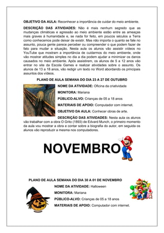 OBJETIVO DA AULA: Reconhecer a importância de cuidar do meio ambiente.
DESCRIÇÃO DAS ATIVIDADES: Não é mais nenhum segredo que as
mudanças climáticas e agressão ao meio ambiente estão entre as ameaças
mais graves à humanidade e, se nada for feito, em poucos séculos a Terra
como conhecemos pode deixar de existir. Mas não importa o quanto se fale no
assunto, pouca gente parece perceber ou compreender o que podem fazer de
fato para mudar a situação. Nesta aula os alunos vão assistir vídeos no
YouTube que mostram a importância de cuidarmos do meio ambiente, onde
vão mostrar atitudes simples no dia a dia podem ajudar a minimizar os danos
causados no meio ambiente. Após assistirem, os alunos de 5 a 12 anos vão
entrar no site da Escola Games e realizar atividades sobre o assunto. Os
alunos de 13 a 18 anos, vão redigir um texto no Word abordando os principais
assuntos dos vídeos.
PLANO DE AULA SEMANA DO DIA 23 A 27 DE OUTUBRO
NOME DA ATIVIDADE: Oficina da criatividade
MONITORA: Mariana
PÚBLICO-ALVO: Crianças de 05 a 18 anos
MATERIAIS DE APOIO: Computador com internet.
OBJETIVO DA AULA: Conhecer obras de arte.
DESCRIÇÃO DAS ATIVIDADES: Nesta aula os alunos
vão trabalhar com a obra O Grito (1893) de Edvard Munch, o primeiro momento
da aula vou mostrar a obra e contar sobre a biografia do autor, em seguida os
alunos vão reproduzir a mesma nos computadores.
NOVEMBRO
PLANO DE AULA SEMANA DO DIA 30 A 01 DE NOVEMBRO
NOME DA ATIVIDADE: Halloween
MONITORA: Mariana
PÚBLICO-ALVO: Crianças de 05 a 18 anos
MATERIAIS DE APOIO: Computador com internet.
 